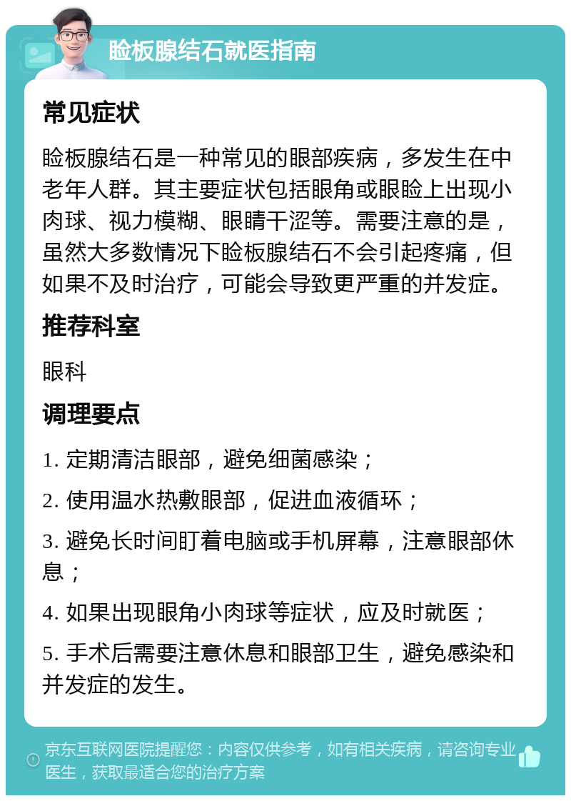 睑板腺结石就医指南 常见症状 睑板腺结石是一种常见的眼部疾病，多发生在中老年人群。其主要症状包括眼角或眼睑上出现小肉球、视力模糊、眼睛干涩等。需要注意的是，虽然大多数情况下睑板腺结石不会引起疼痛，但如果不及时治疗，可能会导致更严重的并发症。 推荐科室 眼科 调理要点 1. 定期清洁眼部，避免细菌感染； 2. 使用温水热敷眼部，促进血液循环； 3. 避免长时间盯着电脑或手机屏幕，注意眼部休息； 4. 如果出现眼角小肉球等症状，应及时就医； 5. 手术后需要注意休息和眼部卫生，避免感染和并发症的发生。