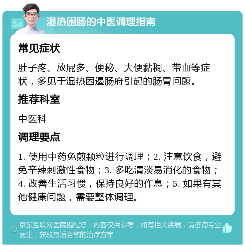 湿热困肠的中医调理指南 常见症状 肚子疼、放屁多、便秘、大便黏稠、带血等症状，多见于湿热困遏肠府引起的肠胃问题。 推荐科室 中医科 调理要点 1. 使用中药免煎颗粒进行调理；2. 注意饮食，避免辛辣刺激性食物；3. 多吃清淡易消化的食物；4. 改善生活习惯，保持良好的作息；5. 如果有其他健康问题，需要整体调理。