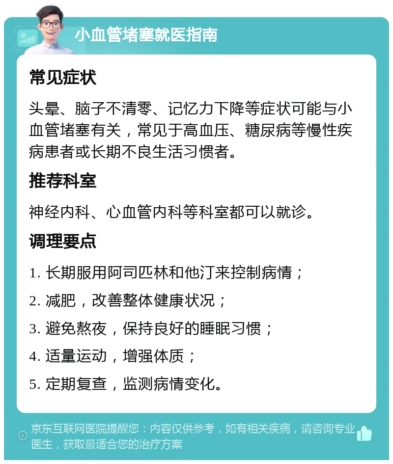 小血管堵塞就医指南 常见症状 头晕、脑子不清零、记忆力下降等症状可能与小血管堵塞有关，常见于高血压、糖尿病等慢性疾病患者或长期不良生活习惯者。 推荐科室 神经内科、心血管内科等科室都可以就诊。 调理要点 1. 长期服用阿司匹林和他汀来控制病情； 2. 减肥，改善整体健康状况； 3. 避免熬夜，保持良好的睡眠习惯； 4. 适量运动，增强体质； 5. 定期复查，监测病情变化。