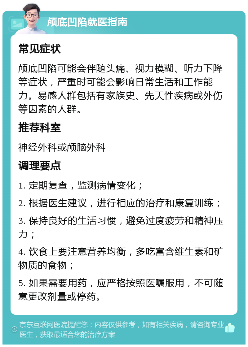 颅底凹陷就医指南 常见症状 颅底凹陷可能会伴随头痛、视力模糊、听力下降等症状，严重时可能会影响日常生活和工作能力。易感人群包括有家族史、先天性疾病或外伤等因素的人群。 推荐科室 神经外科或颅脑外科 调理要点 1. 定期复查，监测病情变化； 2. 根据医生建议，进行相应的治疗和康复训练； 3. 保持良好的生活习惯，避免过度疲劳和精神压力； 4. 饮食上要注意营养均衡，多吃富含维生素和矿物质的食物； 5. 如果需要用药，应严格按照医嘱服用，不可随意更改剂量或停药。