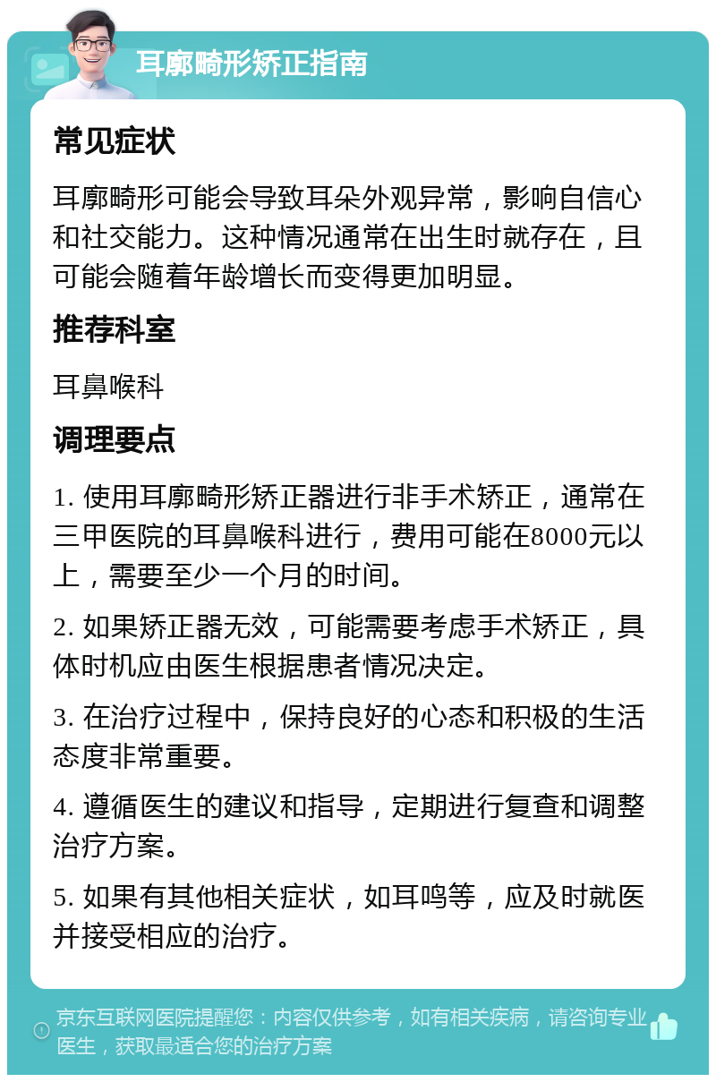 耳廓畸形矫正指南 常见症状 耳廓畸形可能会导致耳朵外观异常，影响自信心和社交能力。这种情况通常在出生时就存在，且可能会随着年龄增长而变得更加明显。 推荐科室 耳鼻喉科 调理要点 1. 使用耳廓畸形矫正器进行非手术矫正，通常在三甲医院的耳鼻喉科进行，费用可能在8000元以上，需要至少一个月的时间。 2. 如果矫正器无效，可能需要考虑手术矫正，具体时机应由医生根据患者情况决定。 3. 在治疗过程中，保持良好的心态和积极的生活态度非常重要。 4. 遵循医生的建议和指导，定期进行复查和调整治疗方案。 5. 如果有其他相关症状，如耳鸣等，应及时就医并接受相应的治疗。