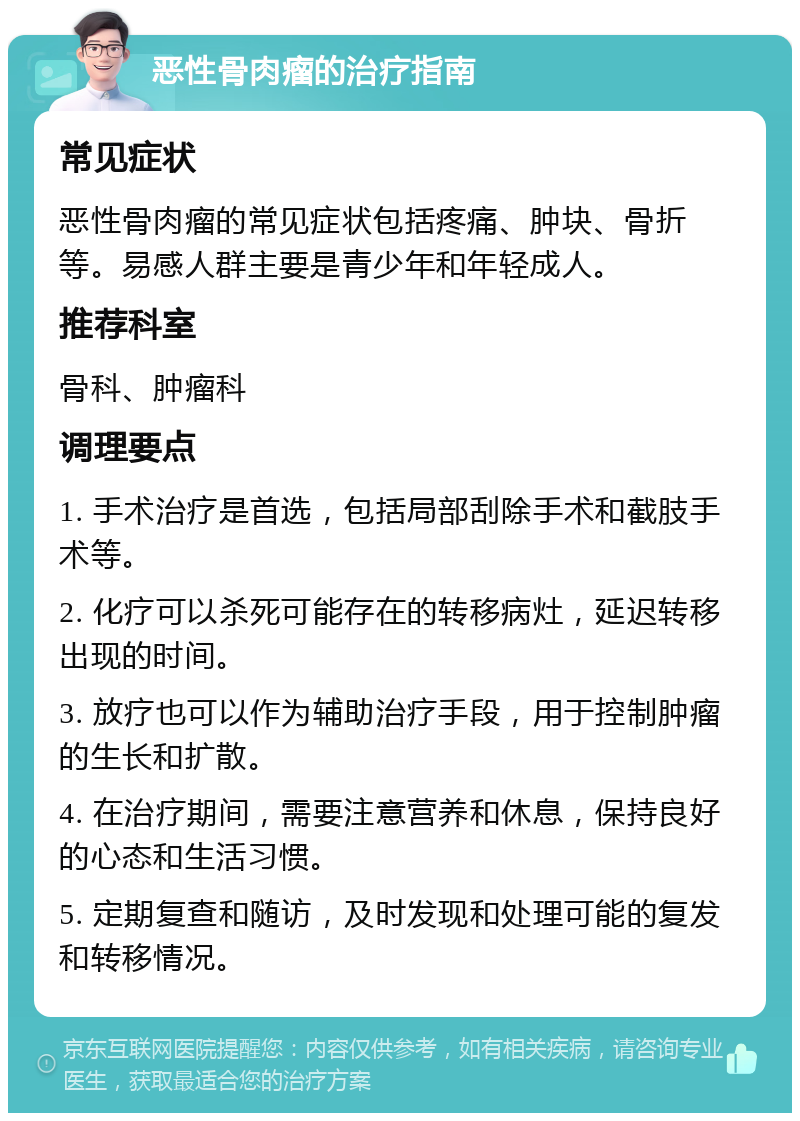 恶性骨肉瘤的治疗指南 常见症状 恶性骨肉瘤的常见症状包括疼痛、肿块、骨折等。易感人群主要是青少年和年轻成人。 推荐科室 骨科、肿瘤科 调理要点 1. 手术治疗是首选，包括局部刮除手术和截肢手术等。 2. 化疗可以杀死可能存在的转移病灶，延迟转移出现的时间。 3. 放疗也可以作为辅助治疗手段，用于控制肿瘤的生长和扩散。 4. 在治疗期间，需要注意营养和休息，保持良好的心态和生活习惯。 5. 定期复查和随访，及时发现和处理可能的复发和转移情况。