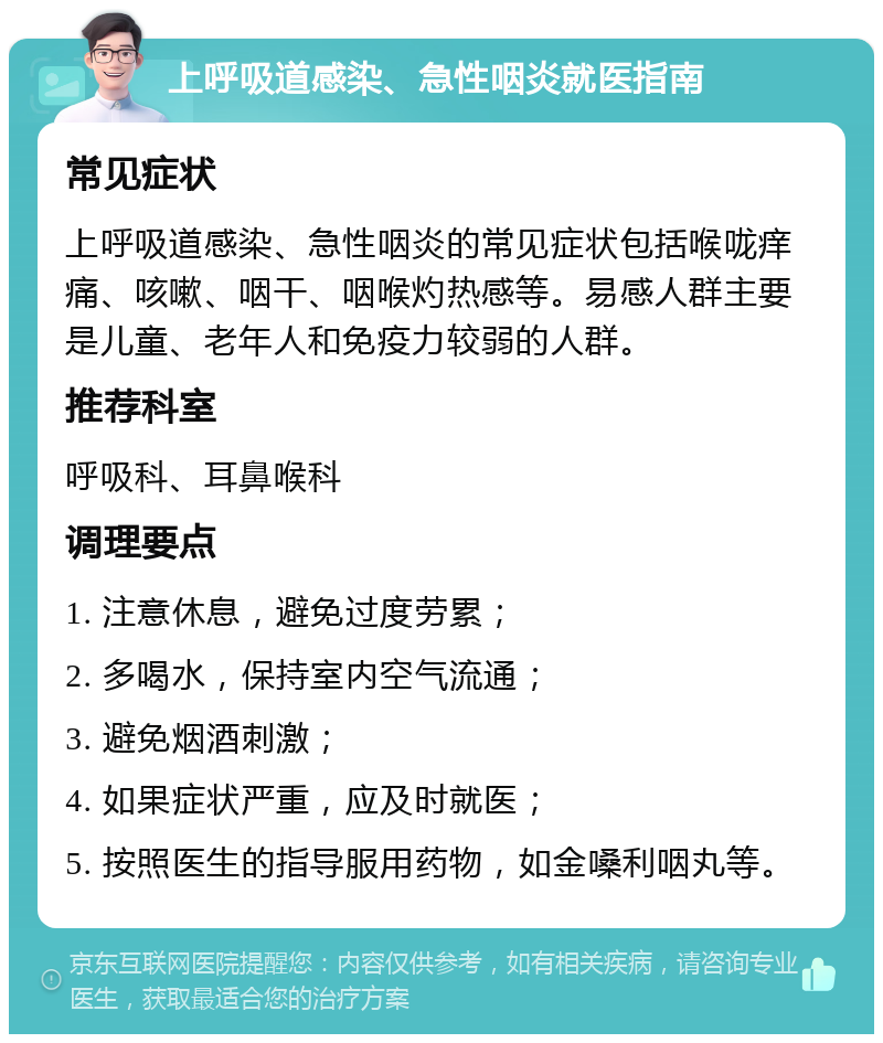 上呼吸道感染、急性咽炎就医指南 常见症状 上呼吸道感染、急性咽炎的常见症状包括喉咙痒痛、咳嗽、咽干、咽喉灼热感等。易感人群主要是儿童、老年人和免疫力较弱的人群。 推荐科室 呼吸科、耳鼻喉科 调理要点 1. 注意休息，避免过度劳累； 2. 多喝水，保持室内空气流通； 3. 避免烟酒刺激； 4. 如果症状严重，应及时就医； 5. 按照医生的指导服用药物，如金嗓利咽丸等。