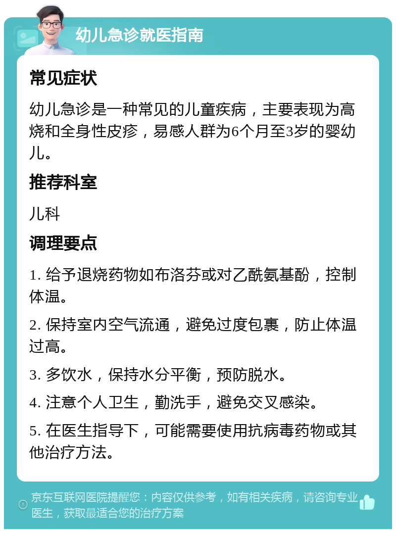 幼儿急诊就医指南 常见症状 幼儿急诊是一种常见的儿童疾病，主要表现为高烧和全身性皮疹，易感人群为6个月至3岁的婴幼儿。 推荐科室 儿科 调理要点 1. 给予退烧药物如布洛芬或对乙酰氨基酚，控制体温。 2. 保持室内空气流通，避免过度包裹，防止体温过高。 3. 多饮水，保持水分平衡，预防脱水。 4. 注意个人卫生，勤洗手，避免交叉感染。 5. 在医生指导下，可能需要使用抗病毒药物或其他治疗方法。