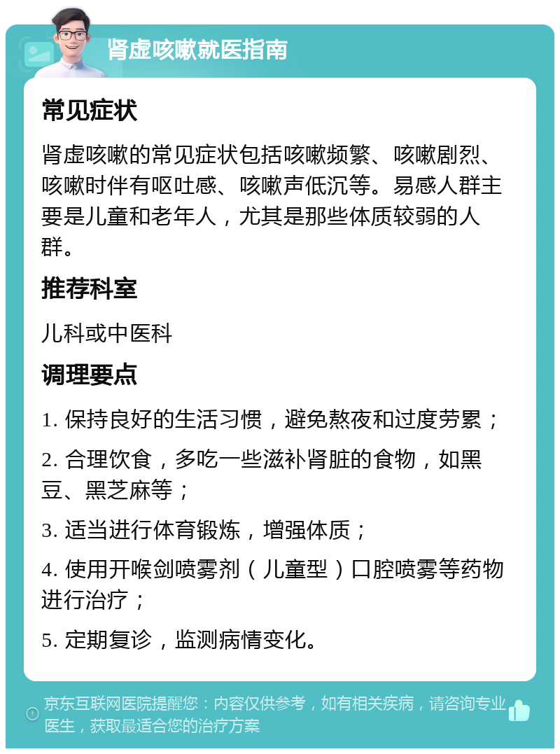 肾虚咳嗽就医指南 常见症状 肾虚咳嗽的常见症状包括咳嗽频繁、咳嗽剧烈、咳嗽时伴有呕吐感、咳嗽声低沉等。易感人群主要是儿童和老年人，尤其是那些体质较弱的人群。 推荐科室 儿科或中医科 调理要点 1. 保持良好的生活习惯，避免熬夜和过度劳累； 2. 合理饮食，多吃一些滋补肾脏的食物，如黑豆、黑芝麻等； 3. 适当进行体育锻炼，增强体质； 4. 使用开喉剑喷雾剂（儿童型）口腔喷雾等药物进行治疗； 5. 定期复诊，监测病情变化。