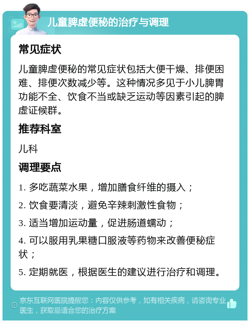 儿童脾虚便秘的治疗与调理 常见症状 儿童脾虚便秘的常见症状包括大便干燥、排便困难、排便次数减少等。这种情况多见于小儿脾胃功能不全、饮食不当或缺乏运动等因素引起的脾虚证候群。 推荐科室 儿科 调理要点 1. 多吃蔬菜水果，增加膳食纤维的摄入； 2. 饮食要清淡，避免辛辣刺激性食物； 3. 适当增加运动量，促进肠道蠕动； 4. 可以服用乳果糖口服液等药物来改善便秘症状； 5. 定期就医，根据医生的建议进行治疗和调理。