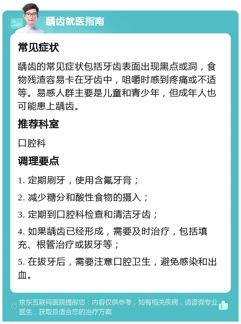 龋齿就医指南 常见症状 龋齿的常见症状包括牙齿表面出现黑点或洞，食物残渣容易卡在牙齿中，咀嚼时感到疼痛或不适等。易感人群主要是儿童和青少年，但成年人也可能患上龋齿。 推荐科室 口腔科 调理要点 1. 定期刷牙，使用含氟牙膏； 2. 减少糖分和酸性食物的摄入； 3. 定期到口腔科检查和清洁牙齿； 4. 如果龋齿已经形成，需要及时治疗，包括填充、根管治疗或拔牙等； 5. 在拔牙后，需要注意口腔卫生，避免感染和出血。