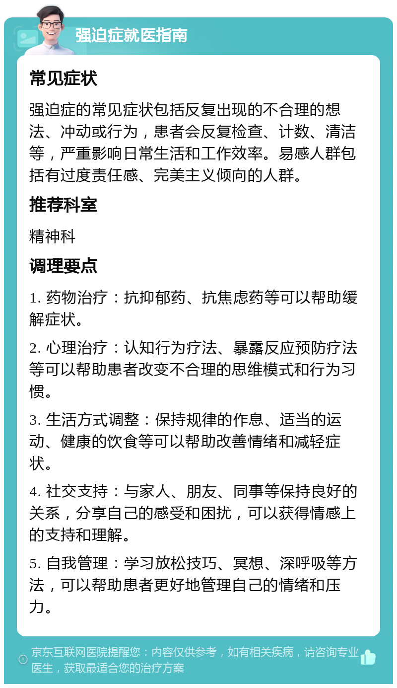 强迫症就医指南 常见症状 强迫症的常见症状包括反复出现的不合理的想法、冲动或行为，患者会反复检查、计数、清洁等，严重影响日常生活和工作效率。易感人群包括有过度责任感、完美主义倾向的人群。 推荐科室 精神科 调理要点 1. 药物治疗：抗抑郁药、抗焦虑药等可以帮助缓解症状。 2. 心理治疗：认知行为疗法、暴露反应预防疗法等可以帮助患者改变不合理的思维模式和行为习惯。 3. 生活方式调整：保持规律的作息、适当的运动、健康的饮食等可以帮助改善情绪和减轻症状。 4. 社交支持：与家人、朋友、同事等保持良好的关系，分享自己的感受和困扰，可以获得情感上的支持和理解。 5. 自我管理：学习放松技巧、冥想、深呼吸等方法，可以帮助患者更好地管理自己的情绪和压力。