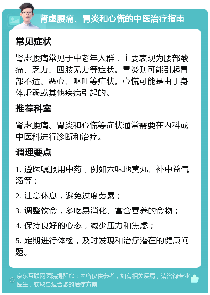 肾虚腰痛、胃炎和心慌的中医治疗指南 常见症状 肾虚腰痛常见于中老年人群，主要表现为腰部酸痛、乏力、四肢无力等症状。胃炎则可能引起胃部不适、恶心、呕吐等症状。心慌可能是由于身体虚弱或其他疾病引起的。 推荐科室 肾虚腰痛、胃炎和心慌等症状通常需要在内科或中医科进行诊断和治疗。 调理要点 1. 遵医嘱服用中药，例如六味地黄丸、补中益气汤等； 2. 注意休息，避免过度劳累； 3. 调整饮食，多吃易消化、富含营养的食物； 4. 保持良好的心态，减少压力和焦虑； 5. 定期进行体检，及时发现和治疗潜在的健康问题。