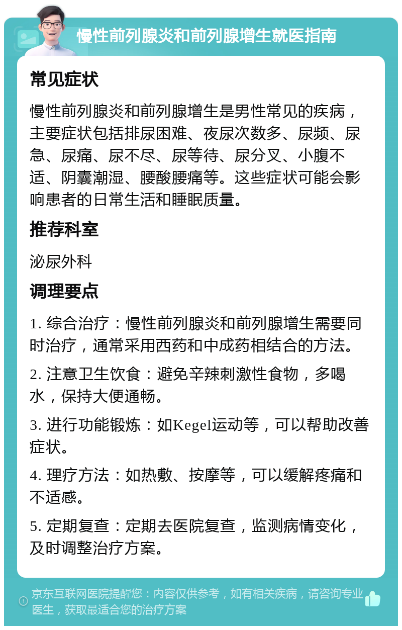 慢性前列腺炎和前列腺增生就医指南 常见症状 慢性前列腺炎和前列腺增生是男性常见的疾病，主要症状包括排尿困难、夜尿次数多、尿频、尿急、尿痛、尿不尽、尿等待、尿分叉、小腹不适、阴囊潮湿、腰酸腰痛等。这些症状可能会影响患者的日常生活和睡眠质量。 推荐科室 泌尿外科 调理要点 1. 综合治疗：慢性前列腺炎和前列腺增生需要同时治疗，通常采用西药和中成药相结合的方法。 2. 注意卫生饮食：避免辛辣刺激性食物，多喝水，保持大便通畅。 3. 进行功能锻炼：如Kegel运动等，可以帮助改善症状。 4. 理疗方法：如热敷、按摩等，可以缓解疼痛和不适感。 5. 定期复查：定期去医院复查，监测病情变化，及时调整治疗方案。