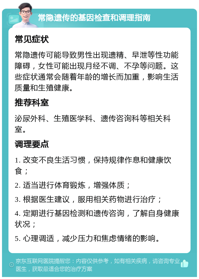 常隐遗传的基因检查和调理指南 常见症状 常隐遗传可能导致男性出现遗精、早泄等性功能障碍，女性可能出现月经不调、不孕等问题。这些症状通常会随着年龄的增长而加重，影响生活质量和生殖健康。 推荐科室 泌尿外科、生殖医学科、遗传咨询科等相关科室。 调理要点 1. 改变不良生活习惯，保持规律作息和健康饮食； 2. 适当进行体育锻炼，增强体质； 3. 根据医生建议，服用相关药物进行治疗； 4. 定期进行基因检测和遗传咨询，了解自身健康状况； 5. 心理调适，减少压力和焦虑情绪的影响。