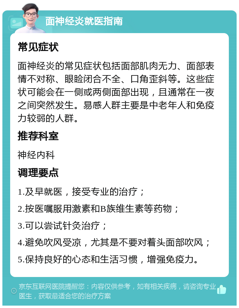 面神经炎就医指南 常见症状 面神经炎的常见症状包括面部肌肉无力、面部表情不对称、眼睑闭合不全、口角歪斜等。这些症状可能会在一侧或两侧面部出现，且通常在一夜之间突然发生。易感人群主要是中老年人和免疫力较弱的人群。 推荐科室 神经内科 调理要点 1.及早就医，接受专业的治疗； 2.按医嘱服用激素和B族维生素等药物； 3.可以尝试针灸治疗； 4.避免吹风受凉，尤其是不要对着头面部吹风； 5.保持良好的心态和生活习惯，增强免疫力。