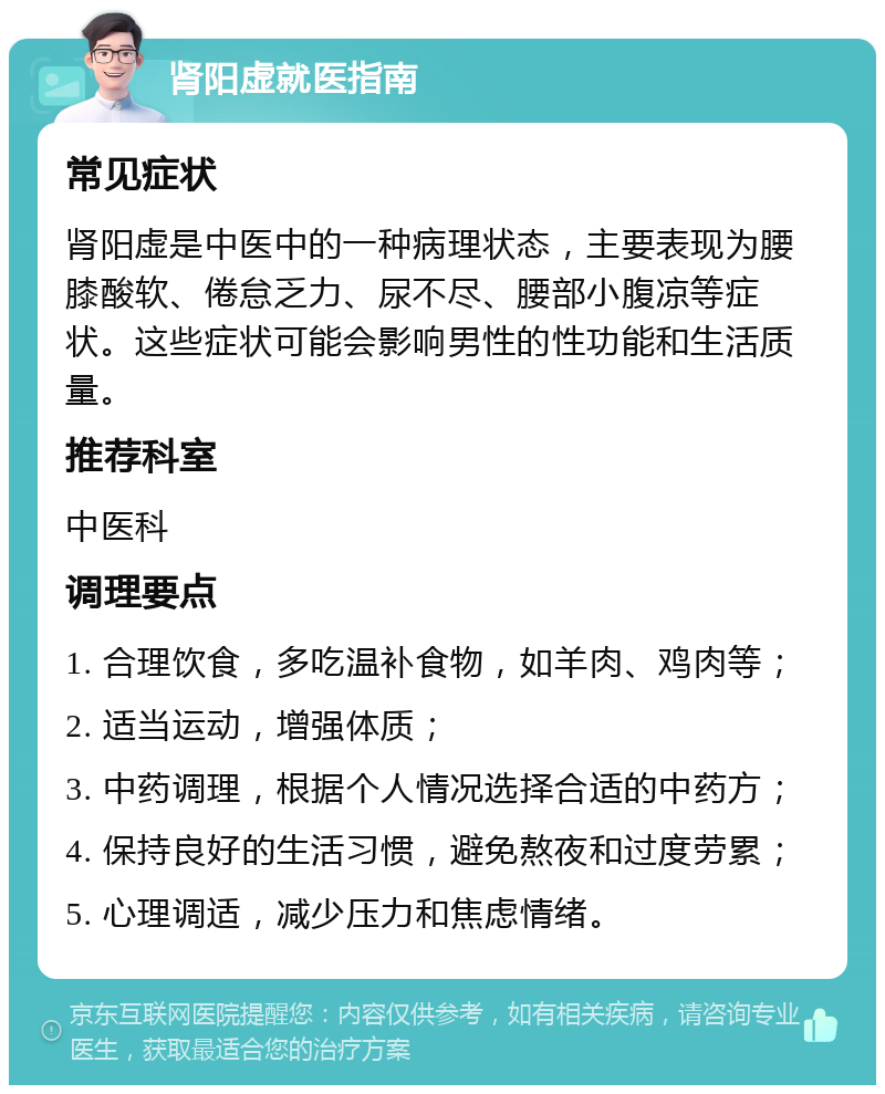 肾阳虚就医指南 常见症状 肾阳虚是中医中的一种病理状态，主要表现为腰膝酸软、倦怠乏力、尿不尽、腰部小腹凉等症状。这些症状可能会影响男性的性功能和生活质量。 推荐科室 中医科 调理要点 1. 合理饮食，多吃温补食物，如羊肉、鸡肉等； 2. 适当运动，增强体质； 3. 中药调理，根据个人情况选择合适的中药方； 4. 保持良好的生活习惯，避免熬夜和过度劳累； 5. 心理调适，减少压力和焦虑情绪。