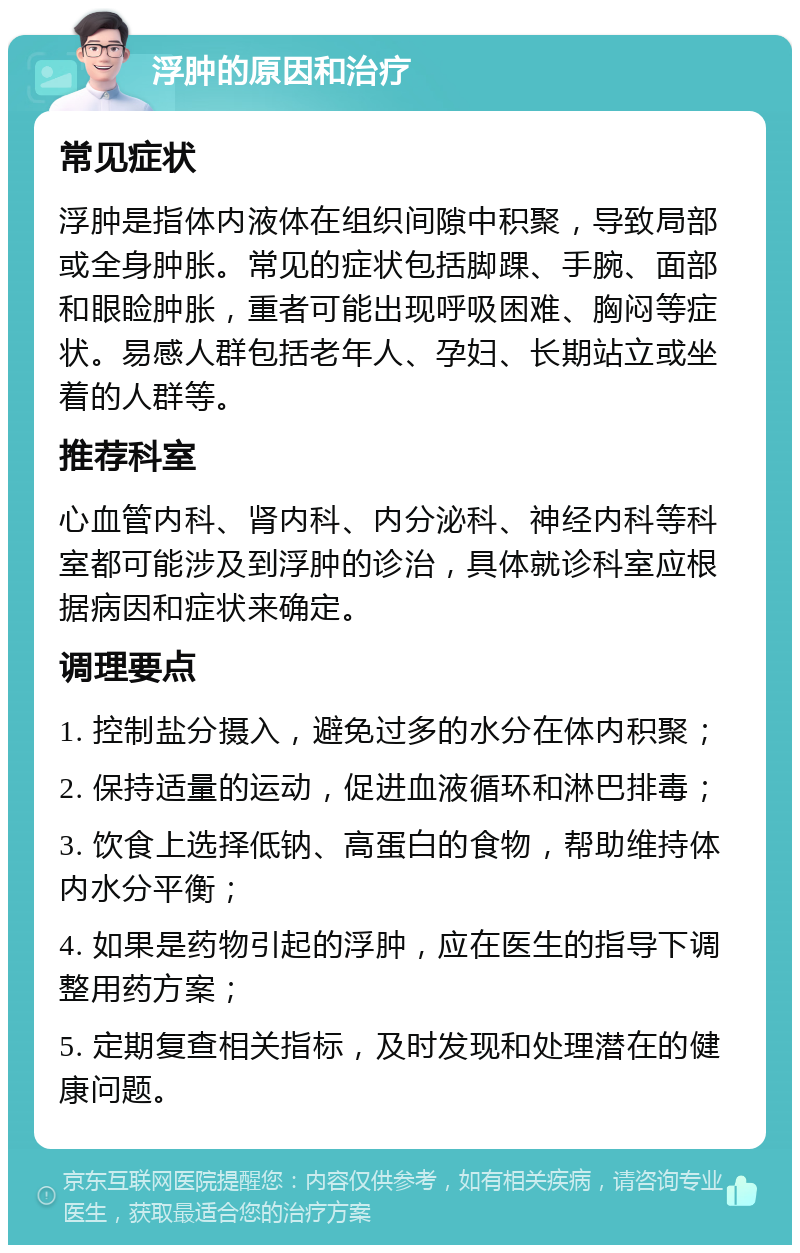 浮肿的原因和治疗 常见症状 浮肿是指体内液体在组织间隙中积聚，导致局部或全身肿胀。常见的症状包括脚踝、手腕、面部和眼睑肿胀，重者可能出现呼吸困难、胸闷等症状。易感人群包括老年人、孕妇、长期站立或坐着的人群等。 推荐科室 心血管内科、肾内科、内分泌科、神经内科等科室都可能涉及到浮肿的诊治，具体就诊科室应根据病因和症状来确定。 调理要点 1. 控制盐分摄入，避免过多的水分在体内积聚； 2. 保持适量的运动，促进血液循环和淋巴排毒； 3. 饮食上选择低钠、高蛋白的食物，帮助维持体内水分平衡； 4. 如果是药物引起的浮肿，应在医生的指导下调整用药方案； 5. 定期复查相关指标，及时发现和处理潜在的健康问题。