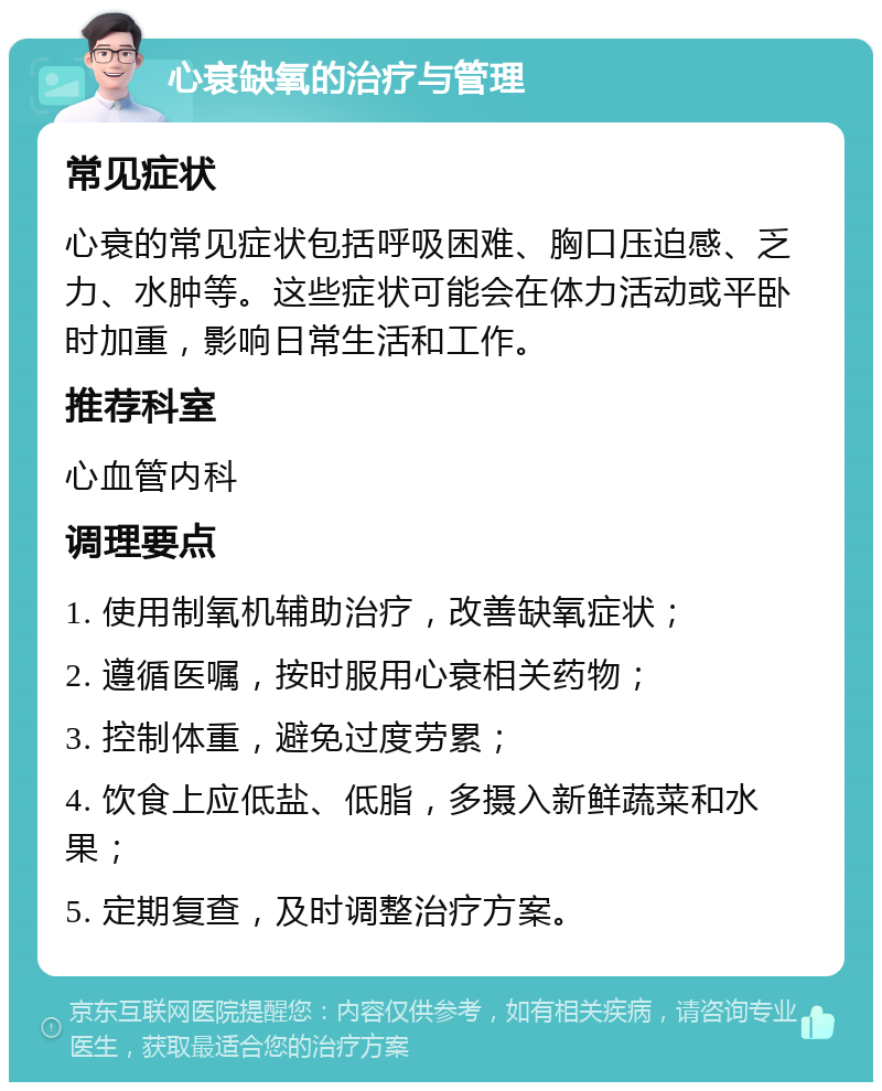 心衰缺氧的治疗与管理 常见症状 心衰的常见症状包括呼吸困难、胸口压迫感、乏力、水肿等。这些症状可能会在体力活动或平卧时加重，影响日常生活和工作。 推荐科室 心血管内科 调理要点 1. 使用制氧机辅助治疗，改善缺氧症状； 2. 遵循医嘱，按时服用心衰相关药物； 3. 控制体重，避免过度劳累； 4. 饮食上应低盐、低脂，多摄入新鲜蔬菜和水果； 5. 定期复查，及时调整治疗方案。