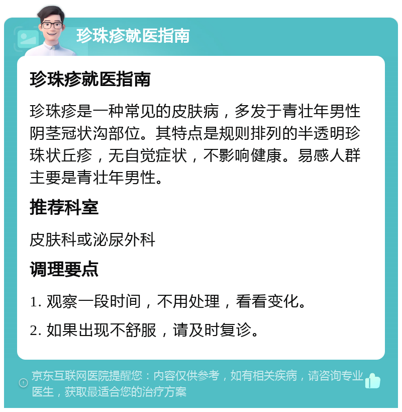 珍珠疹就医指南 珍珠疹就医指南 珍珠疹是一种常见的皮肤病，多发于青壮年男性阴茎冠状沟部位。其特点是规则排列的半透明珍珠状丘疹，无自觉症状，不影响健康。易感人群主要是青壮年男性。 推荐科室 皮肤科或泌尿外科 调理要点 1. 观察一段时间，不用处理，看看变化。 2. 如果出现不舒服，请及时复诊。