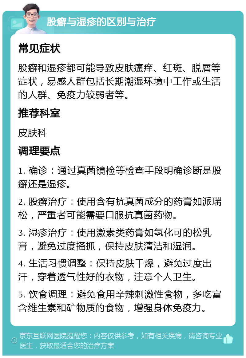 股癣与湿疹的区别与治疗 常见症状 股癣和湿疹都可能导致皮肤瘙痒、红斑、脱屑等症状，易感人群包括长期潮湿环境中工作或生活的人群、免疫力较弱者等。 推荐科室 皮肤科 调理要点 1. 确诊：通过真菌镜检等检查手段明确诊断是股癣还是湿疹。 2. 股癣治疗：使用含有抗真菌成分的药膏如派瑞松，严重者可能需要口服抗真菌药物。 3. 湿疹治疗：使用激素类药膏如氢化可的松乳膏，避免过度搔抓，保持皮肤清洁和湿润。 4. 生活习惯调整：保持皮肤干燥，避免过度出汗，穿着透气性好的衣物，注意个人卫生。 5. 饮食调理：避免食用辛辣刺激性食物，多吃富含维生素和矿物质的食物，增强身体免疫力。