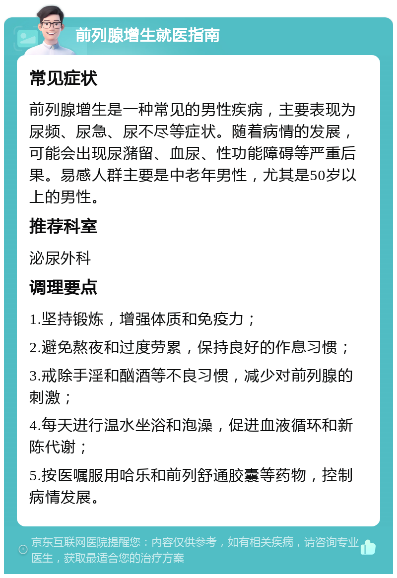 前列腺增生就医指南 常见症状 前列腺增生是一种常见的男性疾病，主要表现为尿频、尿急、尿不尽等症状。随着病情的发展，可能会出现尿潴留、血尿、性功能障碍等严重后果。易感人群主要是中老年男性，尤其是50岁以上的男性。 推荐科室 泌尿外科 调理要点 1.坚持锻炼，增强体质和免疫力； 2.避免熬夜和过度劳累，保持良好的作息习惯； 3.戒除手淫和酗酒等不良习惯，减少对前列腺的刺激； 4.每天进行温水坐浴和泡澡，促进血液循环和新陈代谢； 5.按医嘱服用哈乐和前列舒通胶囊等药物，控制病情发展。