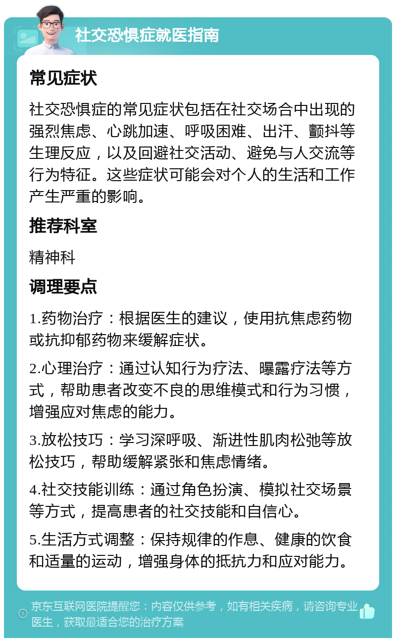 社交恐惧症就医指南 常见症状 社交恐惧症的常见症状包括在社交场合中出现的强烈焦虑、心跳加速、呼吸困难、出汗、颤抖等生理反应，以及回避社交活动、避免与人交流等行为特征。这些症状可能会对个人的生活和工作产生严重的影响。 推荐科室 精神科 调理要点 1.药物治疗：根据医生的建议，使用抗焦虑药物或抗抑郁药物来缓解症状。 2.心理治疗：通过认知行为疗法、曝露疗法等方式，帮助患者改变不良的思维模式和行为习惯，增强应对焦虑的能力。 3.放松技巧：学习深呼吸、渐进性肌肉松弛等放松技巧，帮助缓解紧张和焦虑情绪。 4.社交技能训练：通过角色扮演、模拟社交场景等方式，提高患者的社交技能和自信心。 5.生活方式调整：保持规律的作息、健康的饮食和适量的运动，增强身体的抵抗力和应对能力。