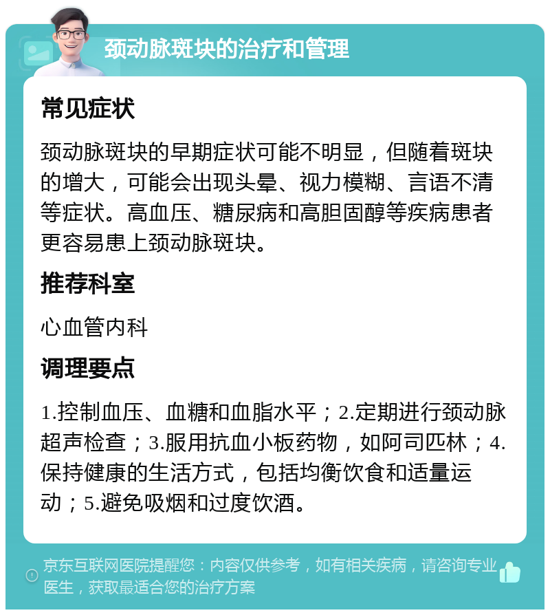 颈动脉斑块的治疗和管理 常见症状 颈动脉斑块的早期症状可能不明显，但随着斑块的增大，可能会出现头晕、视力模糊、言语不清等症状。高血压、糖尿病和高胆固醇等疾病患者更容易患上颈动脉斑块。 推荐科室 心血管内科 调理要点 1.控制血压、血糖和血脂水平；2.定期进行颈动脉超声检查；3.服用抗血小板药物，如阿司匹林；4.保持健康的生活方式，包括均衡饮食和适量运动；5.避免吸烟和过度饮酒。