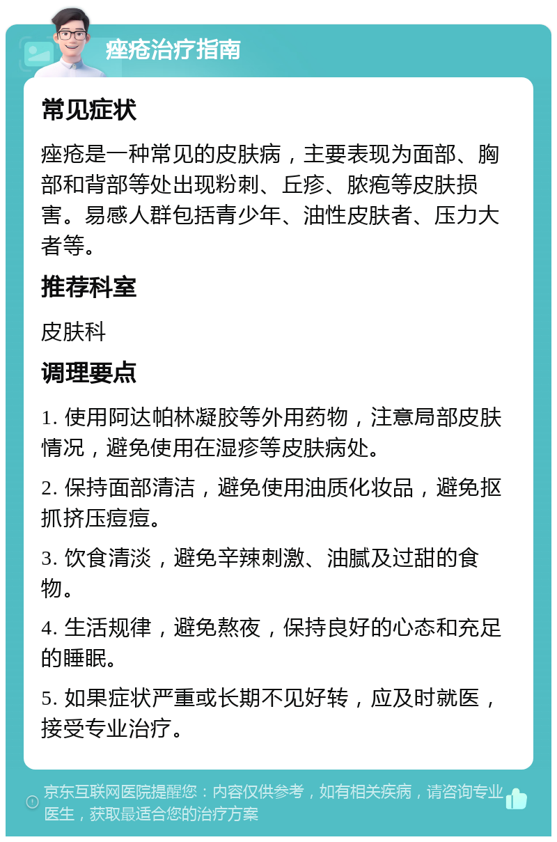 痤疮治疗指南 常见症状 痤疮是一种常见的皮肤病，主要表现为面部、胸部和背部等处出现粉刺、丘疹、脓疱等皮肤损害。易感人群包括青少年、油性皮肤者、压力大者等。 推荐科室 皮肤科 调理要点 1. 使用阿达帕林凝胶等外用药物，注意局部皮肤情况，避免使用在湿疹等皮肤病处。 2. 保持面部清洁，避免使用油质化妆品，避免抠抓挤压痘痘。 3. 饮食清淡，避免辛辣刺激、油腻及过甜的食物。 4. 生活规律，避免熬夜，保持良好的心态和充足的睡眠。 5. 如果症状严重或长期不见好转，应及时就医，接受专业治疗。