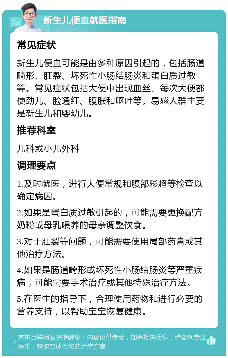 新生儿便血就医指南 常见症状 新生儿便血可能是由多种原因引起的，包括肠道畸形、肛裂、坏死性小肠结肠炎和蛋白质过敏等。常见症状包括大便中出现血丝、每次大便都使劲儿、脸通红、腹胀和呕吐等。易感人群主要是新生儿和婴幼儿。 推荐科室 儿科或小儿外科 调理要点 1.及时就医，进行大便常规和腹部彩超等检查以确定病因。 2.如果是蛋白质过敏引起的，可能需要更换配方奶粉或母乳喂养的母亲调整饮食。 3.对于肛裂等问题，可能需要使用局部药膏或其他治疗方法。 4.如果是肠道畸形或坏死性小肠结肠炎等严重疾病，可能需要手术治疗或其他特殊治疗方法。 5.在医生的指导下，合理使用药物和进行必要的营养支持，以帮助宝宝恢复健康。