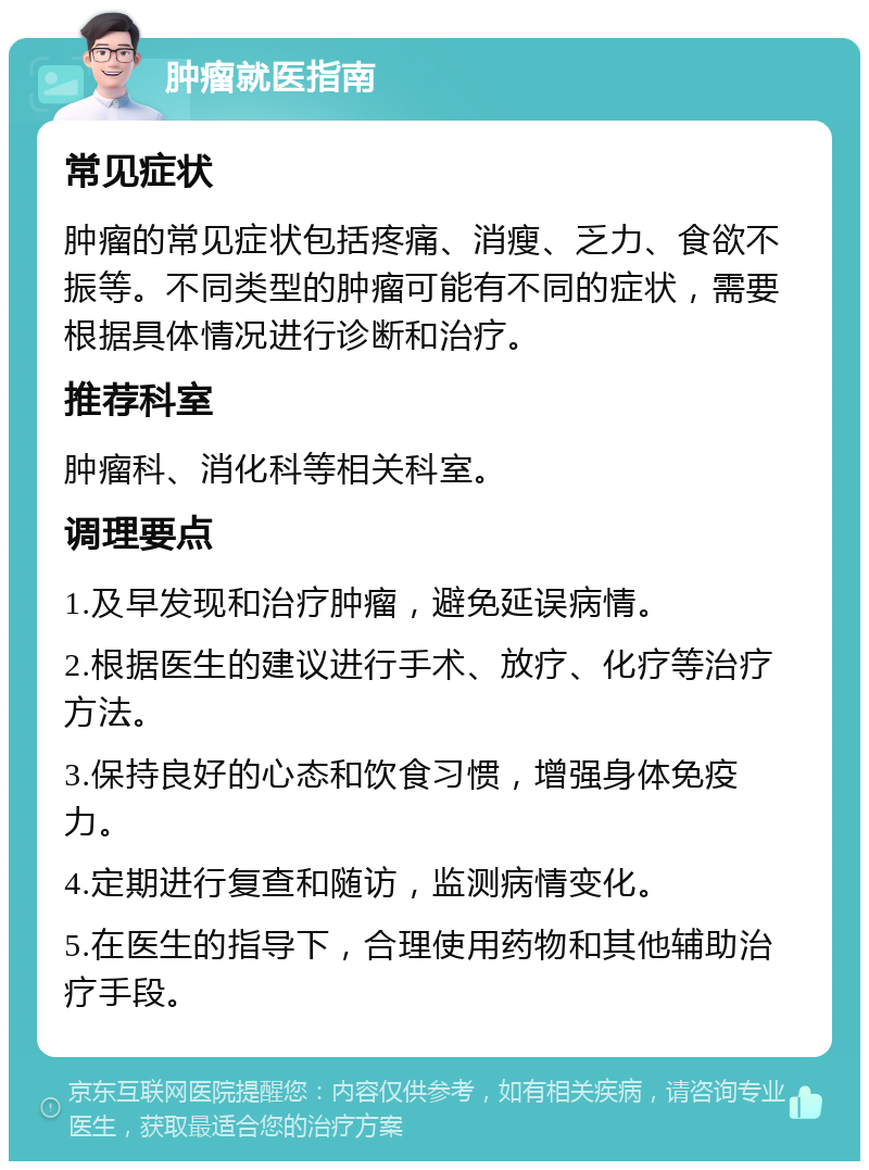 肿瘤就医指南 常见症状 肿瘤的常见症状包括疼痛、消瘦、乏力、食欲不振等。不同类型的肿瘤可能有不同的症状，需要根据具体情况进行诊断和治疗。 推荐科室 肿瘤科、消化科等相关科室。 调理要点 1.及早发现和治疗肿瘤，避免延误病情。 2.根据医生的建议进行手术、放疗、化疗等治疗方法。 3.保持良好的心态和饮食习惯，增强身体免疫力。 4.定期进行复查和随访，监测病情变化。 5.在医生的指导下，合理使用药物和其他辅助治疗手段。