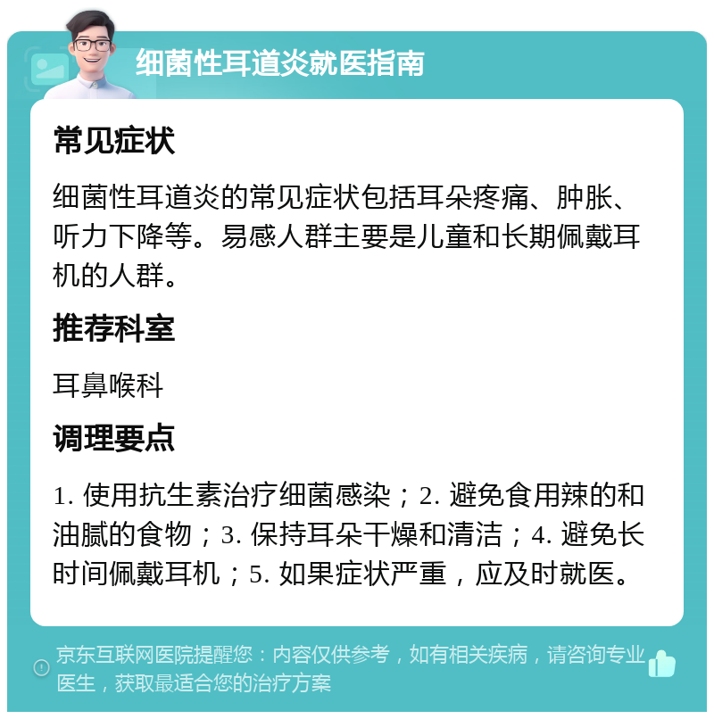 细菌性耳道炎就医指南 常见症状 细菌性耳道炎的常见症状包括耳朵疼痛、肿胀、听力下降等。易感人群主要是儿童和长期佩戴耳机的人群。 推荐科室 耳鼻喉科 调理要点 1. 使用抗生素治疗细菌感染；2. 避免食用辣的和油腻的食物；3. 保持耳朵干燥和清洁；4. 避免长时间佩戴耳机；5. 如果症状严重，应及时就医。