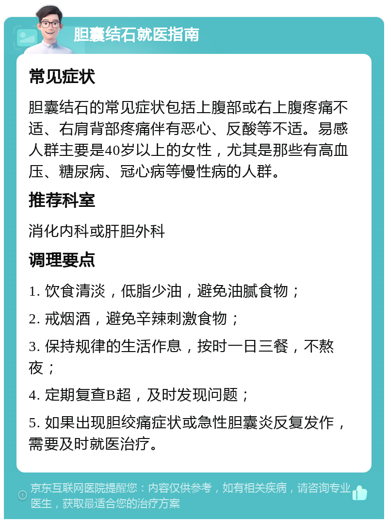 胆囊结石就医指南 常见症状 胆囊结石的常见症状包括上腹部或右上腹疼痛不适、右肩背部疼痛伴有恶心、反酸等不适。易感人群主要是40岁以上的女性，尤其是那些有高血压、糖尿病、冠心病等慢性病的人群。 推荐科室 消化内科或肝胆外科 调理要点 1. 饮食清淡，低脂少油，避免油腻食物； 2. 戒烟酒，避免辛辣刺激食物； 3. 保持规律的生活作息，按时一日三餐，不熬夜； 4. 定期复查B超，及时发现问题； 5. 如果出现胆绞痛症状或急性胆囊炎反复发作，需要及时就医治疗。