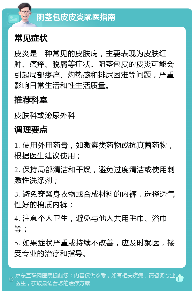 阴茎包皮皮炎就医指南 常见症状 皮炎是一种常见的皮肤病，主要表现为皮肤红肿、瘙痒、脱屑等症状。阴茎包皮的皮炎可能会引起局部疼痛、灼热感和排尿困难等问题，严重影响日常生活和性生活质量。 推荐科室 皮肤科或泌尿外科 调理要点 1. 使用外用药膏，如激素类药物或抗真菌药物，根据医生建议使用； 2. 保持局部清洁和干燥，避免过度清洁或使用刺激性洗涤剂； 3. 避免穿紧身衣物或合成材料的内裤，选择透气性好的棉质内裤； 4. 注意个人卫生，避免与他人共用毛巾、浴巾等； 5. 如果症状严重或持续不改善，应及时就医，接受专业的治疗和指导。