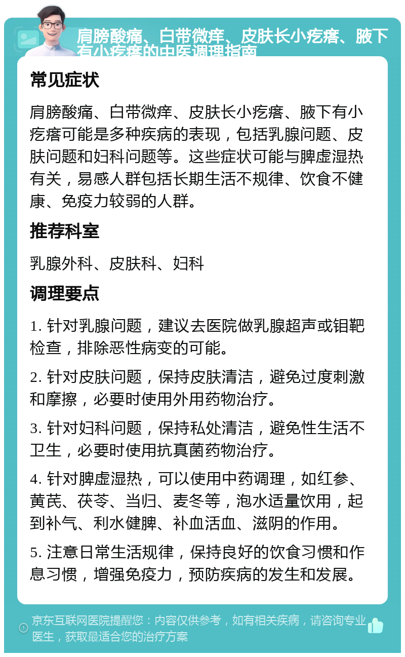 肩膀酸痛、白带微痒、皮肤长小疙瘩、腋下有小疙瘩的中医调理指南 常见症状 肩膀酸痛、白带微痒、皮肤长小疙瘩、腋下有小疙瘩可能是多种疾病的表现，包括乳腺问题、皮肤问题和妇科问题等。这些症状可能与脾虚湿热有关，易感人群包括长期生活不规律、饮食不健康、免疫力较弱的人群。 推荐科室 乳腺外科、皮肤科、妇科 调理要点 1. 针对乳腺问题，建议去医院做乳腺超声或钼靶检查，排除恶性病变的可能。 2. 针对皮肤问题，保持皮肤清洁，避免过度刺激和摩擦，必要时使用外用药物治疗。 3. 针对妇科问题，保持私处清洁，避免性生活不卫生，必要时使用抗真菌药物治疗。 4. 针对脾虚湿热，可以使用中药调理，如红参、黄芪、茯苓、当归、麦冬等，泡水适量饮用，起到补气、利水健脾、补血活血、滋阴的作用。 5. 注意日常生活规律，保持良好的饮食习惯和作息习惯，增强免疫力，预防疾病的发生和发展。