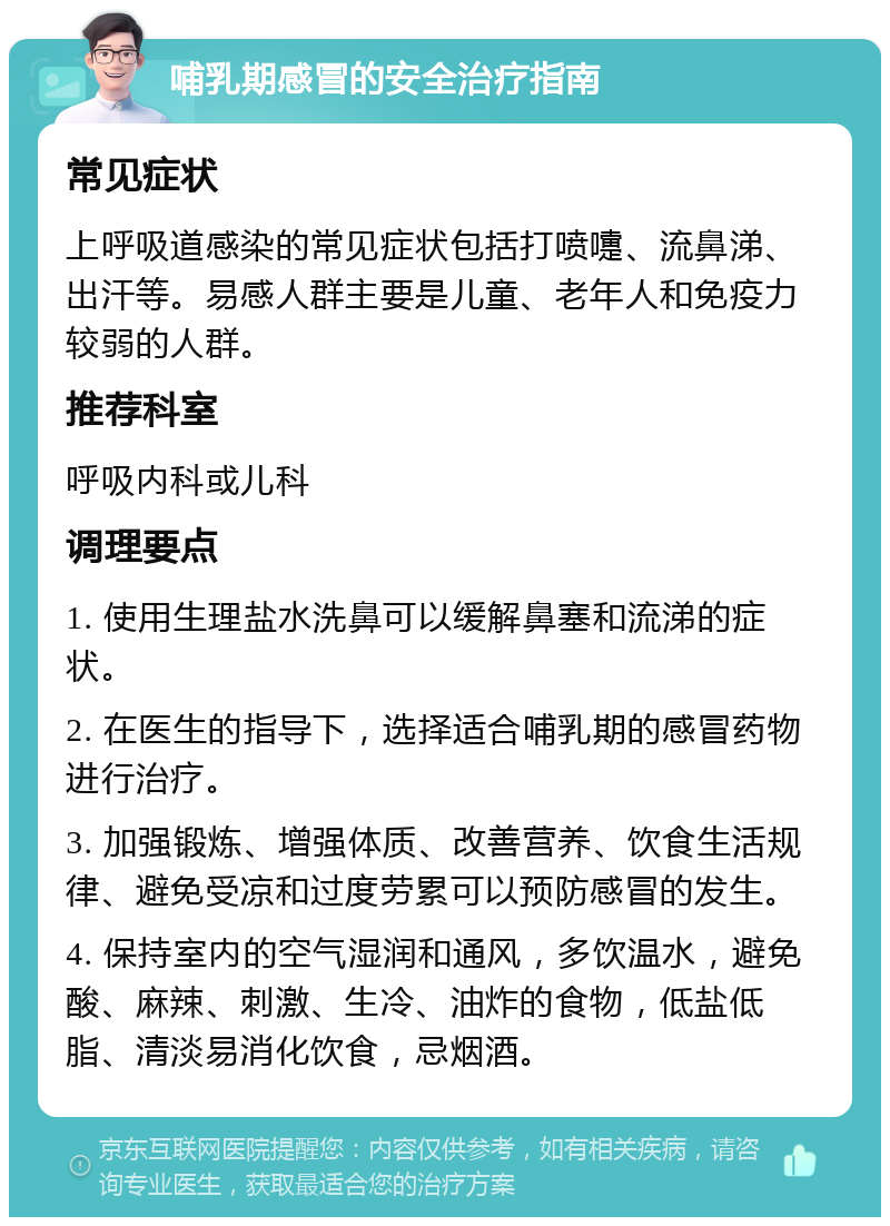 哺乳期感冒的安全治疗指南 常见症状 上呼吸道感染的常见症状包括打喷嚏、流鼻涕、出汗等。易感人群主要是儿童、老年人和免疫力较弱的人群。 推荐科室 呼吸内科或儿科 调理要点 1. 使用生理盐水洗鼻可以缓解鼻塞和流涕的症状。 2. 在医生的指导下，选择适合哺乳期的感冒药物进行治疗。 3. 加强锻炼、增强体质、改善营养、饮食生活规律、避免受凉和过度劳累可以预防感冒的发生。 4. 保持室内的空气湿润和通风，多饮温水，避免酸、麻辣、刺激、生冷、油炸的食物，低盐低脂、清淡易消化饮食，忌烟酒。