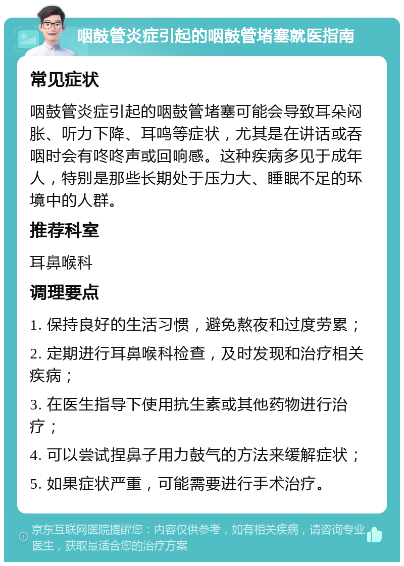 咽鼓管炎症引起的咽鼓管堵塞就医指南 常见症状 咽鼓管炎症引起的咽鼓管堵塞可能会导致耳朵闷胀、听力下降、耳鸣等症状，尤其是在讲话或吞咽时会有咚咚声或回响感。这种疾病多见于成年人，特别是那些长期处于压力大、睡眠不足的环境中的人群。 推荐科室 耳鼻喉科 调理要点 1. 保持良好的生活习惯，避免熬夜和过度劳累； 2. 定期进行耳鼻喉科检查，及时发现和治疗相关疾病； 3. 在医生指导下使用抗生素或其他药物进行治疗； 4. 可以尝试捏鼻子用力鼓气的方法来缓解症状； 5. 如果症状严重，可能需要进行手术治疗。