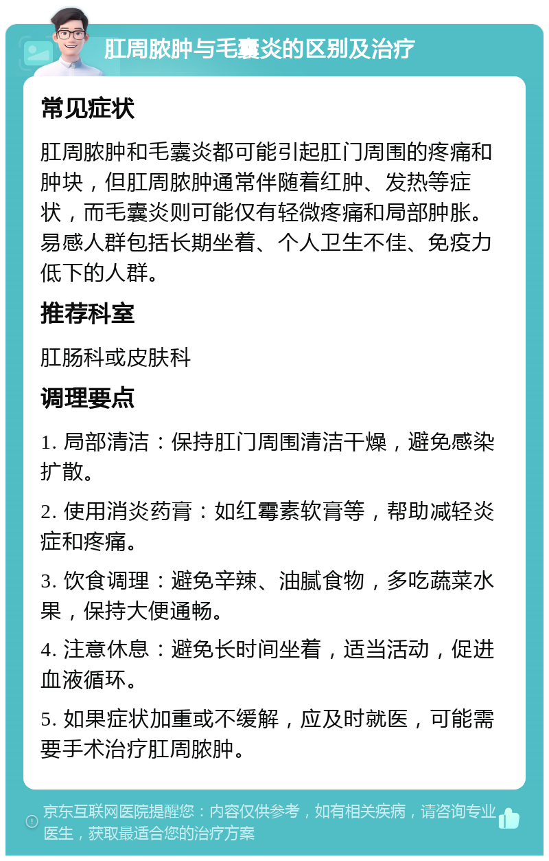 肛周脓肿与毛囊炎的区别及治疗 常见症状 肛周脓肿和毛囊炎都可能引起肛门周围的疼痛和肿块，但肛周脓肿通常伴随着红肿、发热等症状，而毛囊炎则可能仅有轻微疼痛和局部肿胀。易感人群包括长期坐着、个人卫生不佳、免疫力低下的人群。 推荐科室 肛肠科或皮肤科 调理要点 1. 局部清洁：保持肛门周围清洁干燥，避免感染扩散。 2. 使用消炎药膏：如红霉素软膏等，帮助减轻炎症和疼痛。 3. 饮食调理：避免辛辣、油腻食物，多吃蔬菜水果，保持大便通畅。 4. 注意休息：避免长时间坐着，适当活动，促进血液循环。 5. 如果症状加重或不缓解，应及时就医，可能需要手术治疗肛周脓肿。