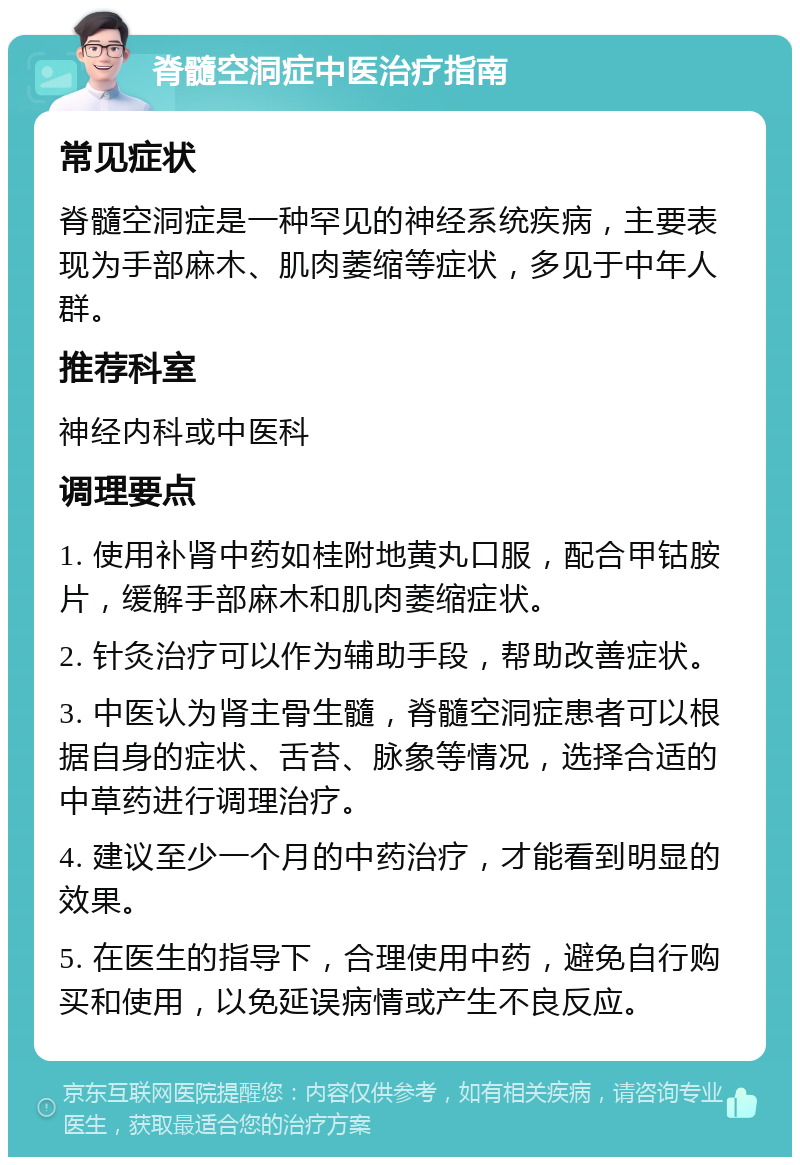 脊髓空洞症中医治疗指南 常见症状 脊髓空洞症是一种罕见的神经系统疾病，主要表现为手部麻木、肌肉萎缩等症状，多见于中年人群。 推荐科室 神经内科或中医科 调理要点 1. 使用补肾中药如桂附地黄丸口服，配合甲钴胺片，缓解手部麻木和肌肉萎缩症状。 2. 针灸治疗可以作为辅助手段，帮助改善症状。 3. 中医认为肾主骨生髓，脊髓空洞症患者可以根据自身的症状、舌苔、脉象等情况，选择合适的中草药进行调理治疗。 4. 建议至少一个月的中药治疗，才能看到明显的效果。 5. 在医生的指导下，合理使用中药，避免自行购买和使用，以免延误病情或产生不良反应。