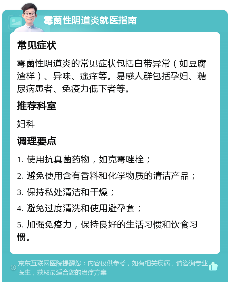 霉菌性阴道炎就医指南 常见症状 霉菌性阴道炎的常见症状包括白带异常（如豆腐渣样）、异味、瘙痒等。易感人群包括孕妇、糖尿病患者、免疫力低下者等。 推荐科室 妇科 调理要点 1. 使用抗真菌药物，如克霉唑栓； 2. 避免使用含有香料和化学物质的清洁产品； 3. 保持私处清洁和干燥； 4. 避免过度清洗和使用避孕套； 5. 加强免疫力，保持良好的生活习惯和饮食习惯。