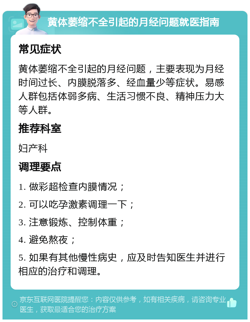 黄体萎缩不全引起的月经问题就医指南 常见症状 黄体萎缩不全引起的月经问题，主要表现为月经时间过长、内膜脱落多、经血量少等症状。易感人群包括体弱多病、生活习惯不良、精神压力大等人群。 推荐科室 妇产科 调理要点 1. 做彩超检查内膜情况； 2. 可以吃孕激素调理一下； 3. 注意锻炼、控制体重； 4. 避免熬夜； 5. 如果有其他慢性病史，应及时告知医生并进行相应的治疗和调理。