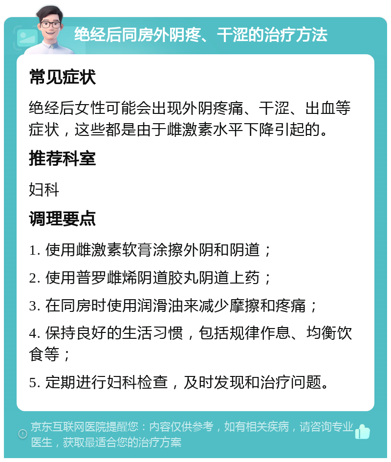 绝经后同房外阴疼、干涩的治疗方法 常见症状 绝经后女性可能会出现外阴疼痛、干涩、出血等症状，这些都是由于雌激素水平下降引起的。 推荐科室 妇科 调理要点 1. 使用雌激素软膏涂擦外阴和阴道； 2. 使用普罗雌烯阴道胶丸阴道上药； 3. 在同房时使用润滑油来减少摩擦和疼痛； 4. 保持良好的生活习惯，包括规律作息、均衡饮食等； 5. 定期进行妇科检查，及时发现和治疗问题。