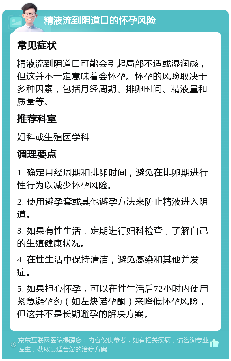 精液流到阴道口的怀孕风险 常见症状 精液流到阴道口可能会引起局部不适或湿润感，但这并不一定意味着会怀孕。怀孕的风险取决于多种因素，包括月经周期、排卵时间、精液量和质量等。 推荐科室 妇科或生殖医学科 调理要点 1. 确定月经周期和排卵时间，避免在排卵期进行性行为以减少怀孕风险。 2. 使用避孕套或其他避孕方法来防止精液进入阴道。 3. 如果有性生活，定期进行妇科检查，了解自己的生殖健康状况。 4. 在性生活中保持清洁，避免感染和其他并发症。 5. 如果担心怀孕，可以在性生活后72小时内使用紧急避孕药（如左炔诺孕酮）来降低怀孕风险，但这并不是长期避孕的解决方案。