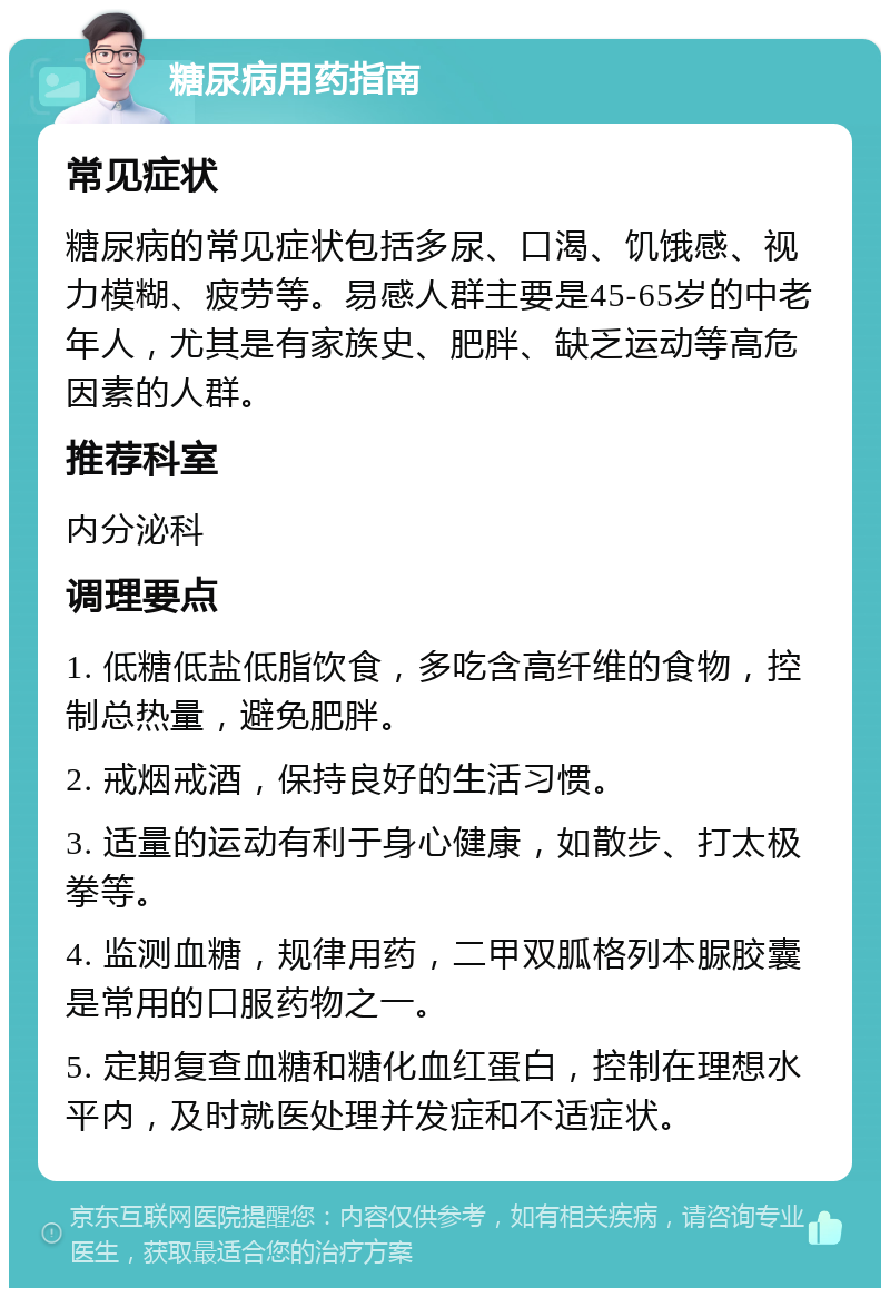 糖尿病用药指南 常见症状 糖尿病的常见症状包括多尿、口渴、饥饿感、视力模糊、疲劳等。易感人群主要是45-65岁的中老年人，尤其是有家族史、肥胖、缺乏运动等高危因素的人群。 推荐科室 内分泌科 调理要点 1. 低糖低盐低脂饮食，多吃含高纤维的食物，控制总热量，避免肥胖。 2. 戒烟戒酒，保持良好的生活习惯。 3. 适量的运动有利于身心健康，如散步、打太极拳等。 4. 监测血糖，规律用药，二甲双胍格列本脲胶囊是常用的口服药物之一。 5. 定期复查血糖和糖化血红蛋白，控制在理想水平内，及时就医处理并发症和不适症状。