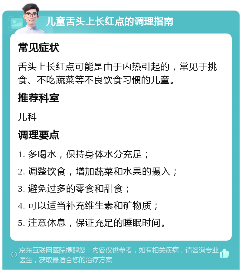 儿童舌头上长红点的调理指南 常见症状 舌头上长红点可能是由于内热引起的，常见于挑食、不吃蔬菜等不良饮食习惯的儿童。 推荐科室 儿科 调理要点 1. 多喝水，保持身体水分充足； 2. 调整饮食，增加蔬菜和水果的摄入； 3. 避免过多的零食和甜食； 4. 可以适当补充维生素和矿物质； 5. 注意休息，保证充足的睡眠时间。