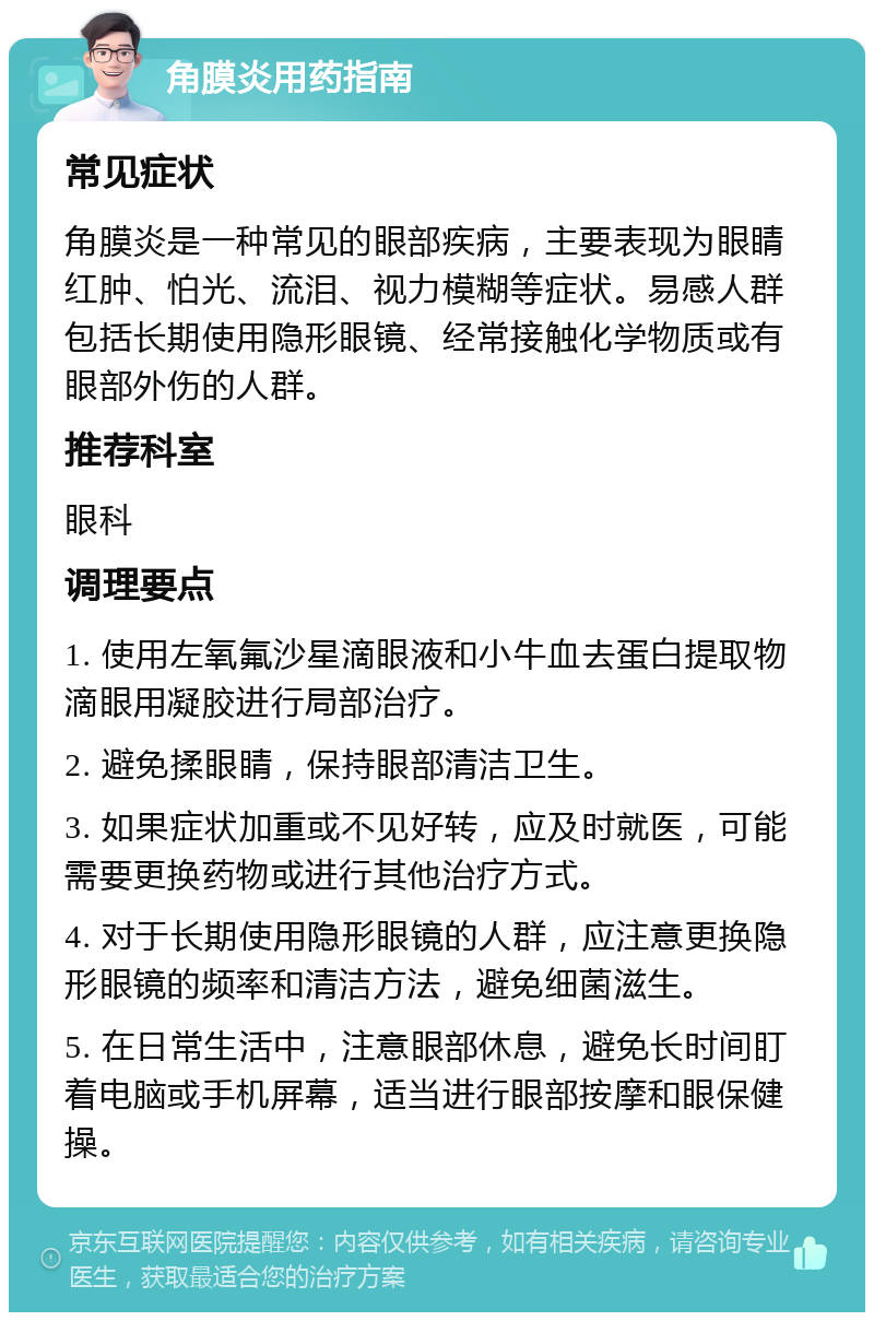 角膜炎用药指南 常见症状 角膜炎是一种常见的眼部疾病，主要表现为眼睛红肿、怕光、流泪、视力模糊等症状。易感人群包括长期使用隐形眼镜、经常接触化学物质或有眼部外伤的人群。 推荐科室 眼科 调理要点 1. 使用左氧氟沙星滴眼液和小牛血去蛋白提取物滴眼用凝胶进行局部治疗。 2. 避免揉眼睛，保持眼部清洁卫生。 3. 如果症状加重或不见好转，应及时就医，可能需要更换药物或进行其他治疗方式。 4. 对于长期使用隐形眼镜的人群，应注意更换隐形眼镜的频率和清洁方法，避免细菌滋生。 5. 在日常生活中，注意眼部休息，避免长时间盯着电脑或手机屏幕，适当进行眼部按摩和眼保健操。