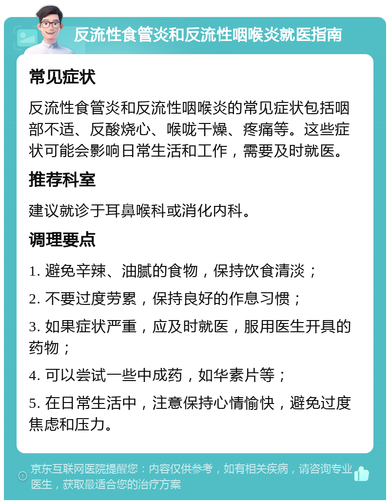 反流性食管炎和反流性咽喉炎就医指南 常见症状 反流性食管炎和反流性咽喉炎的常见症状包括咽部不适、反酸烧心、喉咙干燥、疼痛等。这些症状可能会影响日常生活和工作，需要及时就医。 推荐科室 建议就诊于耳鼻喉科或消化内科。 调理要点 1. 避免辛辣、油腻的食物，保持饮食清淡； 2. 不要过度劳累，保持良好的作息习惯； 3. 如果症状严重，应及时就医，服用医生开具的药物； 4. 可以尝试一些中成药，如华素片等； 5. 在日常生活中，注意保持心情愉快，避免过度焦虑和压力。