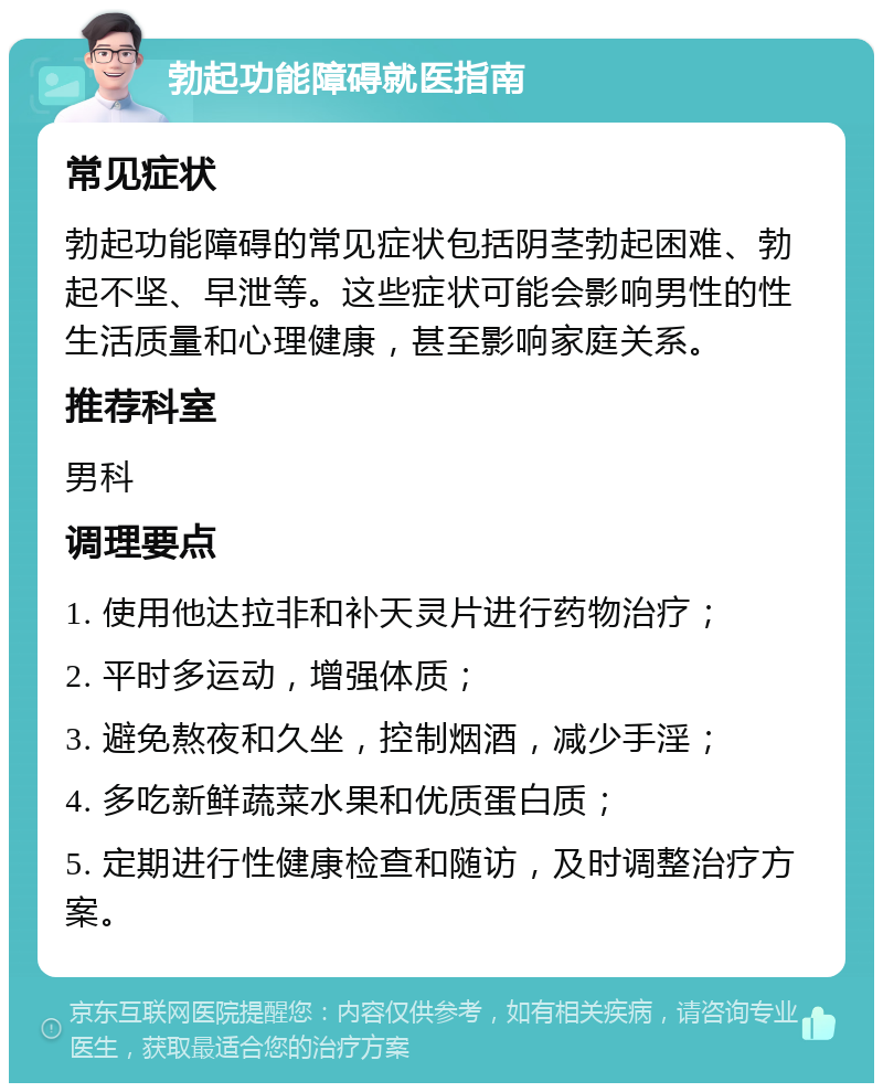 勃起功能障碍就医指南 常见症状 勃起功能障碍的常见症状包括阴茎勃起困难、勃起不坚、早泄等。这些症状可能会影响男性的性生活质量和心理健康，甚至影响家庭关系。 推荐科室 男科 调理要点 1. 使用他达拉非和补天灵片进行药物治疗； 2. 平时多运动，增强体质； 3. 避免熬夜和久坐，控制烟酒，减少手淫； 4. 多吃新鲜蔬菜水果和优质蛋白质； 5. 定期进行性健康检查和随访，及时调整治疗方案。