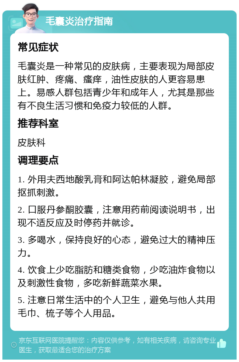 毛囊炎治疗指南 常见症状 毛囊炎是一种常见的皮肤病，主要表现为局部皮肤红肿、疼痛、瘙痒，油性皮肤的人更容易患上。易感人群包括青少年和成年人，尤其是那些有不良生活习惯和免疫力较低的人群。 推荐科室 皮肤科 调理要点 1. 外用夫西地酸乳膏和阿达帕林凝胶，避免局部抠抓刺激。 2. 口服丹参酮胶囊，注意用药前阅读说明书，出现不适反应及时停药并就诊。 3. 多喝水，保持良好的心态，避免过大的精神压力。 4. 饮食上少吃脂肪和糖类食物，少吃油炸食物以及刺激性食物，多吃新鲜蔬菜水果。 5. 注意日常生活中的个人卫生，避免与他人共用毛巾、梳子等个人用品。