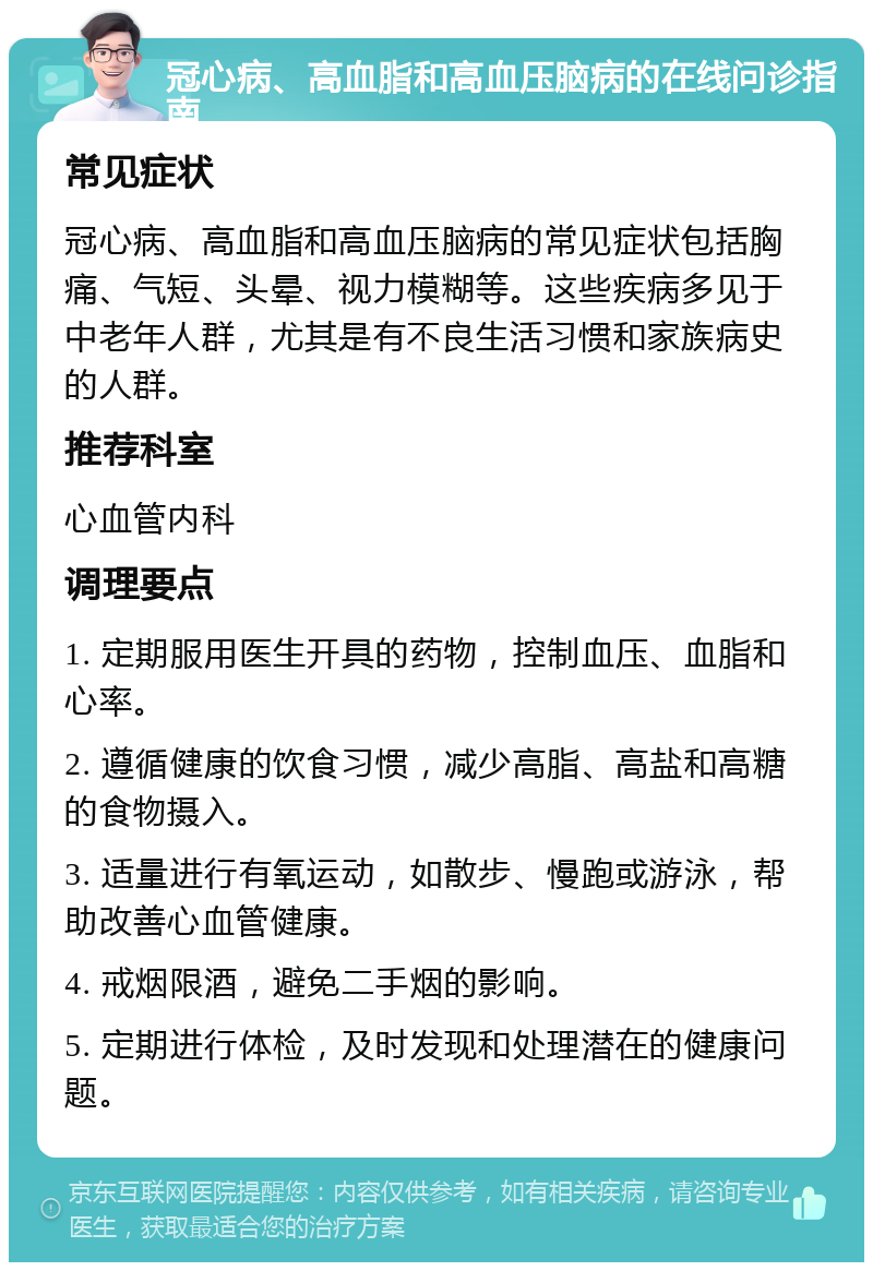 冠心病、高血脂和高血压脑病的在线问诊指南 常见症状 冠心病、高血脂和高血压脑病的常见症状包括胸痛、气短、头晕、视力模糊等。这些疾病多见于中老年人群，尤其是有不良生活习惯和家族病史的人群。 推荐科室 心血管内科 调理要点 1. 定期服用医生开具的药物，控制血压、血脂和心率。 2. 遵循健康的饮食习惯，减少高脂、高盐和高糖的食物摄入。 3. 适量进行有氧运动，如散步、慢跑或游泳，帮助改善心血管健康。 4. 戒烟限酒，避免二手烟的影响。 5. 定期进行体检，及时发现和处理潜在的健康问题。