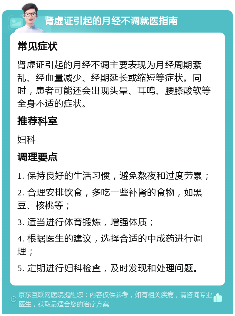 肾虚证引起的月经不调就医指南 常见症状 肾虚证引起的月经不调主要表现为月经周期紊乱、经血量减少、经期延长或缩短等症状。同时，患者可能还会出现头晕、耳鸣、腰膝酸软等全身不适的症状。 推荐科室 妇科 调理要点 1. 保持良好的生活习惯，避免熬夜和过度劳累； 2. 合理安排饮食，多吃一些补肾的食物，如黑豆、核桃等； 3. 适当进行体育锻炼，增强体质； 4. 根据医生的建议，选择合适的中成药进行调理； 5. 定期进行妇科检查，及时发现和处理问题。