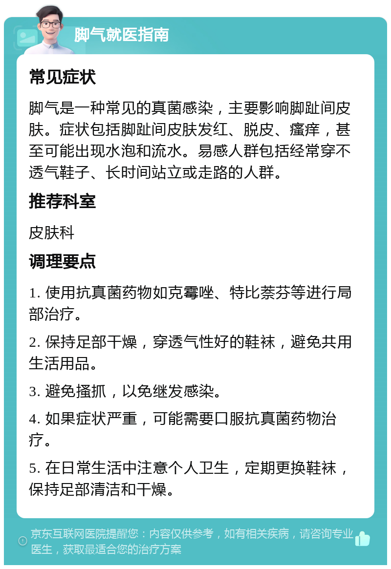 脚气就医指南 常见症状 脚气是一种常见的真菌感染，主要影响脚趾间皮肤。症状包括脚趾间皮肤发红、脱皮、瘙痒，甚至可能出现水泡和流水。易感人群包括经常穿不透气鞋子、长时间站立或走路的人群。 推荐科室 皮肤科 调理要点 1. 使用抗真菌药物如克霉唑、特比萘芬等进行局部治疗。 2. 保持足部干燥，穿透气性好的鞋袜，避免共用生活用品。 3. 避免搔抓，以免继发感染。 4. 如果症状严重，可能需要口服抗真菌药物治疗。 5. 在日常生活中注意个人卫生，定期更换鞋袜，保持足部清洁和干燥。