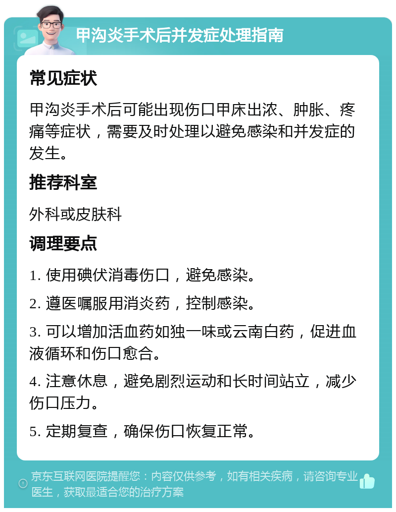 甲沟炎手术后并发症处理指南 常见症状 甲沟炎手术后可能出现伤口甲床出浓、肿胀、疼痛等症状，需要及时处理以避免感染和并发症的发生。 推荐科室 外科或皮肤科 调理要点 1. 使用碘伏消毒伤口，避免感染。 2. 遵医嘱服用消炎药，控制感染。 3. 可以增加活血药如独一味或云南白药，促进血液循环和伤口愈合。 4. 注意休息，避免剧烈运动和长时间站立，减少伤口压力。 5. 定期复查，确保伤口恢复正常。