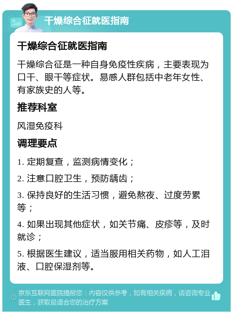 干燥综合征就医指南 干燥综合征就医指南 干燥综合征是一种自身免疫性疾病，主要表现为口干、眼干等症状。易感人群包括中老年女性、有家族史的人等。 推荐科室 风湿免疫科 调理要点 1. 定期复查，监测病情变化； 2. 注意口腔卫生，预防龋齿； 3. 保持良好的生活习惯，避免熬夜、过度劳累等； 4. 如果出现其他症状，如关节痛、皮疹等，及时就诊； 5. 根据医生建议，适当服用相关药物，如人工泪液、口腔保湿剂等。